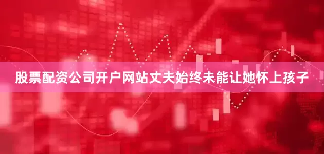 股票配资公司开户网站丈夫始终未能让她怀上孩子