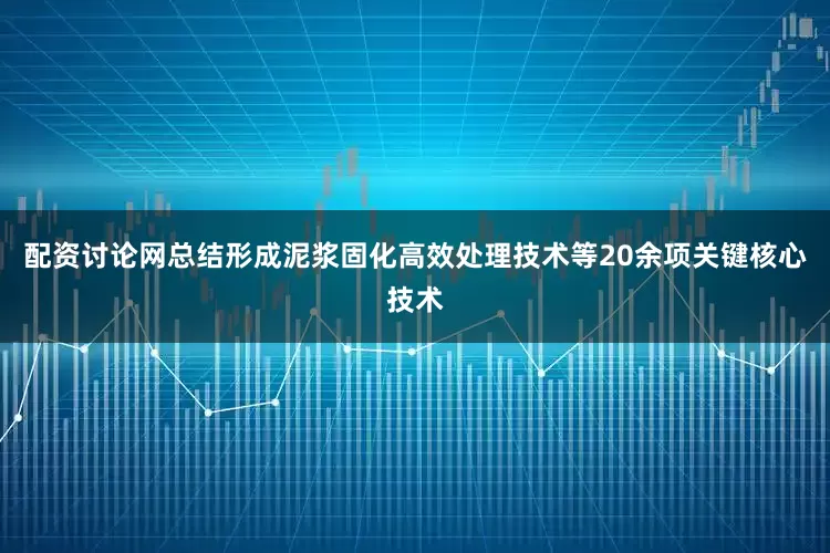 配资讨论网总结形成泥浆固化高效处理技术等20余项关键核心技术