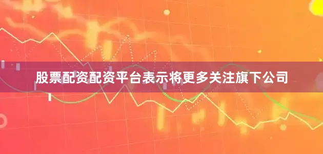 股票配资配资平台表示将更多关注旗下公司