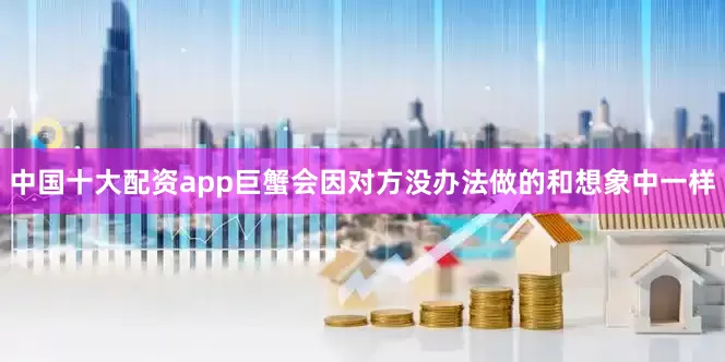 中国十大配资app巨蟹会因对方没办法做的和想象中一样