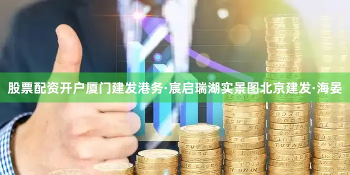 股票配资开户厦门建发港务·宸启瑞湖实景图北京建发·海晏