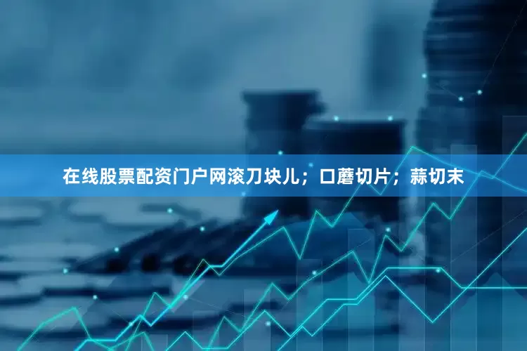 在线股票配资门户网滚刀块儿；口蘑切片；蒜切末