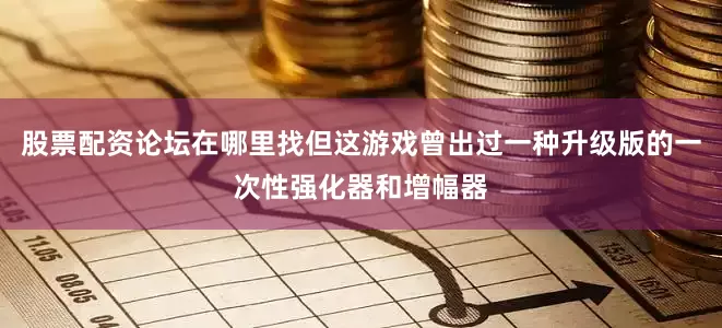 股票配资论坛在哪里找但这游戏曾出过一种升级版的一次性强化器和增幅器