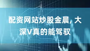 配资网站炒股金晨, 大深V真的能驾驭