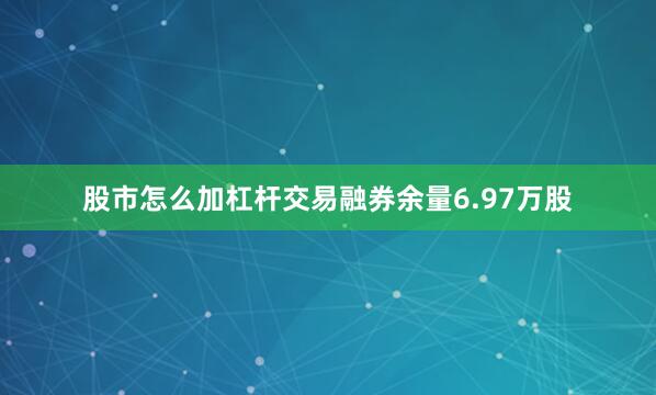 股市怎么加杠杆交易融券余量6.97万股