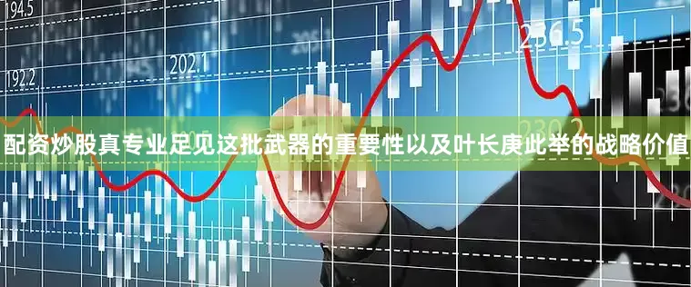 配资炒股真专业足见这批武器的重要性以及叶长庚此举的战略价值