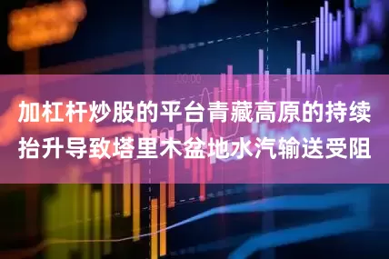 加杠杆炒股的平台青藏高原的持续抬升导致塔里木盆地水汽输送受阻